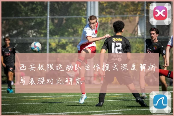 西安极限运动队合作模式深度解析与表现对比研究