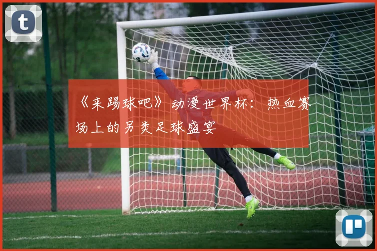 《来踢球吧》动漫世界杯:热血赛场上的另类足球盛宴