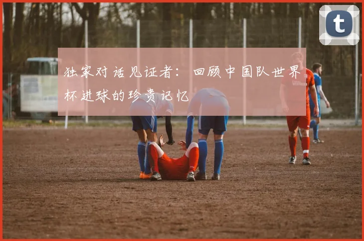 独家对话见证者:回顾中国队世界杯进球的珍贵记忆