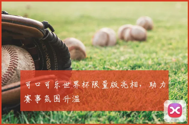 可口可乐世界杯限量版亮相,助力赛事氛围升温