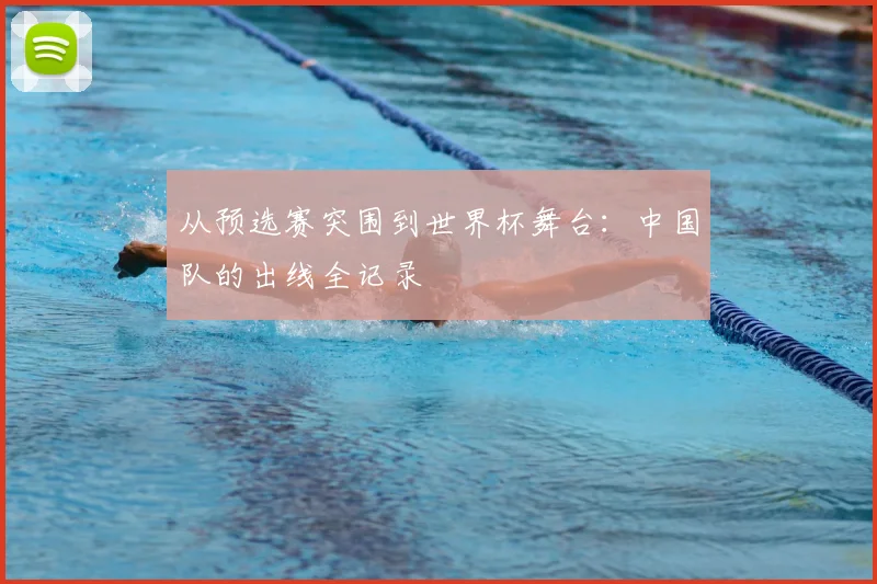 从预选赛突围到世界杯舞台:中国队的出线全记录