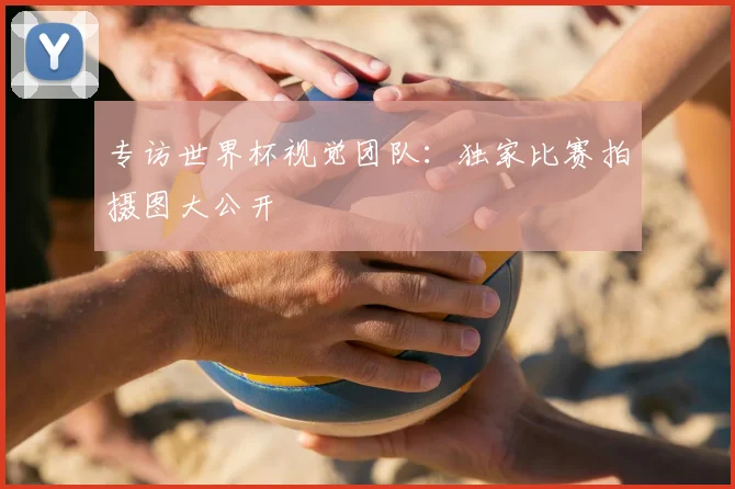 专访世界杯视觉团队：独家比赛拍摄图大公开