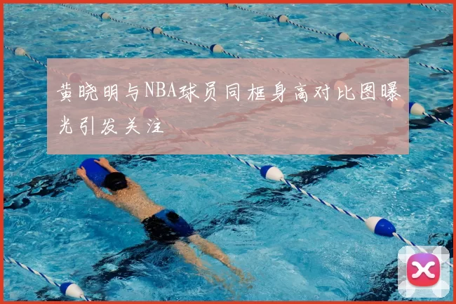 黄晓明与NBA球员同框身高对比图曝光引发关注