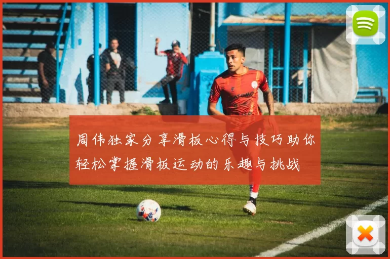 周伟独家分享滑板心得与技巧助你轻松掌握滑板运动的乐趣与挑战