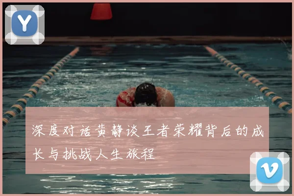 深度对话黄静谈王者荣耀背后的成长与挑战人生旅程