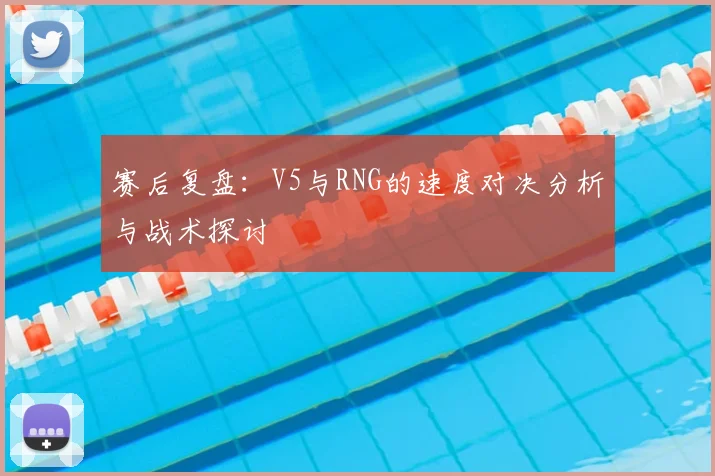赛后复盘:V5与RNG的速度对决分析与战术探讨