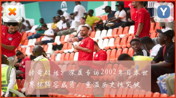 传奇对话：深度专访2002年日本世界杯阵容成员，重温历史性突破