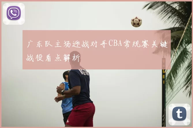 广东队主场迎战对手CBA常规赛关键战役看点解析