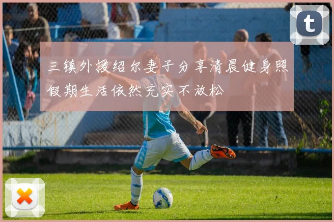 三镇外援绍尔妻子分享清晨健身照假期生活依然充实不放松
