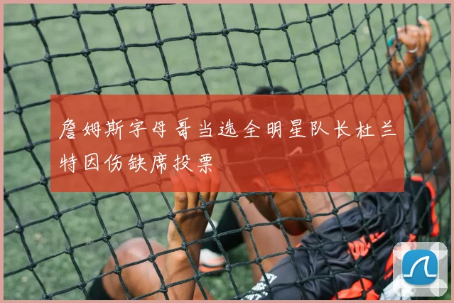 詹姆斯字母哥当选全明星队长杜兰特因伤缺席投票