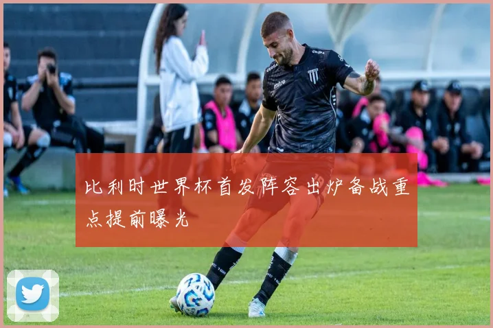 比利时世界杯首发阵容出炉备战重点提前曝光
