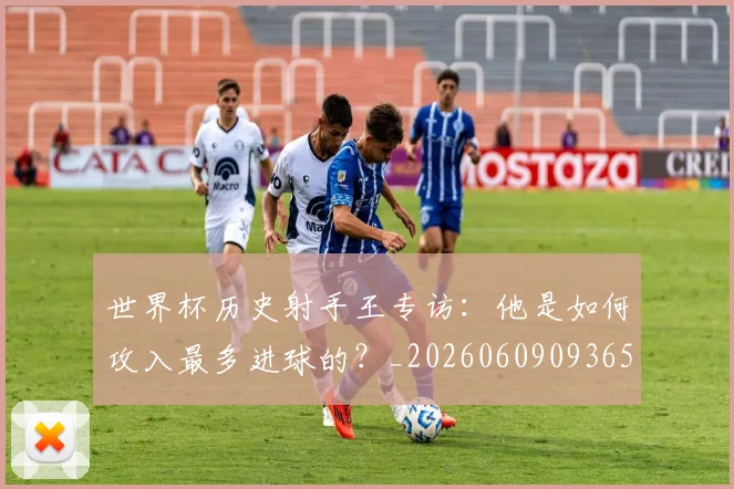 世界杯历史射手王专访:他是如何攻入最多进球的?_20260609093656