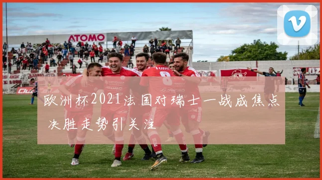 欧洲杯2021法国对瑞士一战成焦点 决胜走势引关注