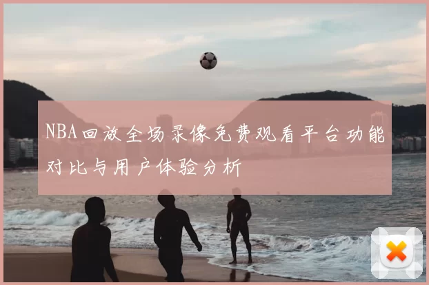 NBA回放全场录像免费观看平台功能对比与用户体验分析
