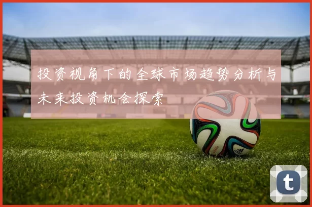 投资视角下的全球市场趋势分析与未来投资机会探索