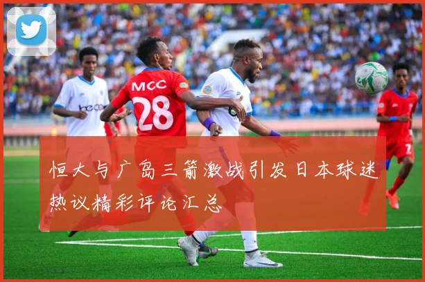 恒大与广岛三箭激战引发日本球迷热议精彩评论汇总