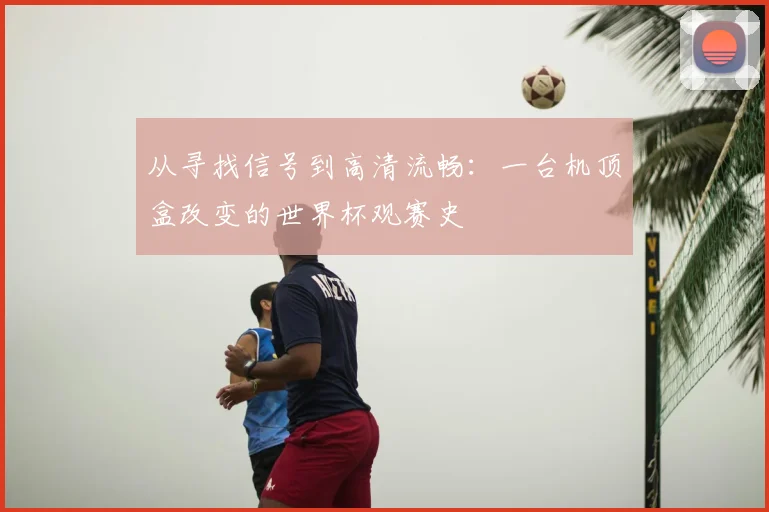 从寻找信号到高清流畅:一台机顶盒改变的世界杯观赛史