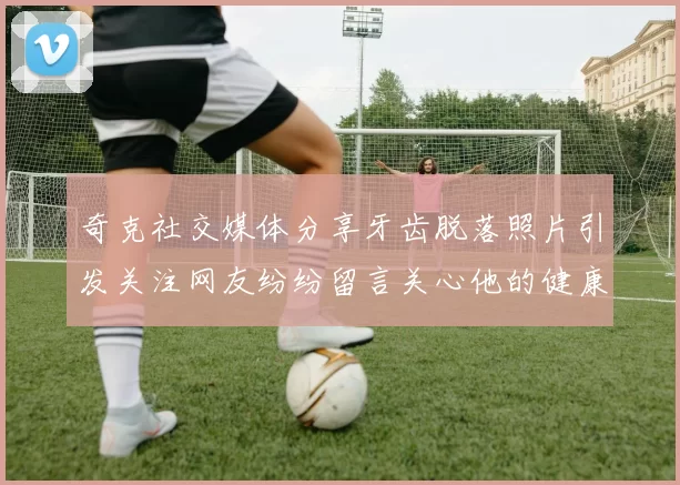 奇克社交媒体分享牙齿脱落照片引发关注网友纷纷留言关心他的健康状况