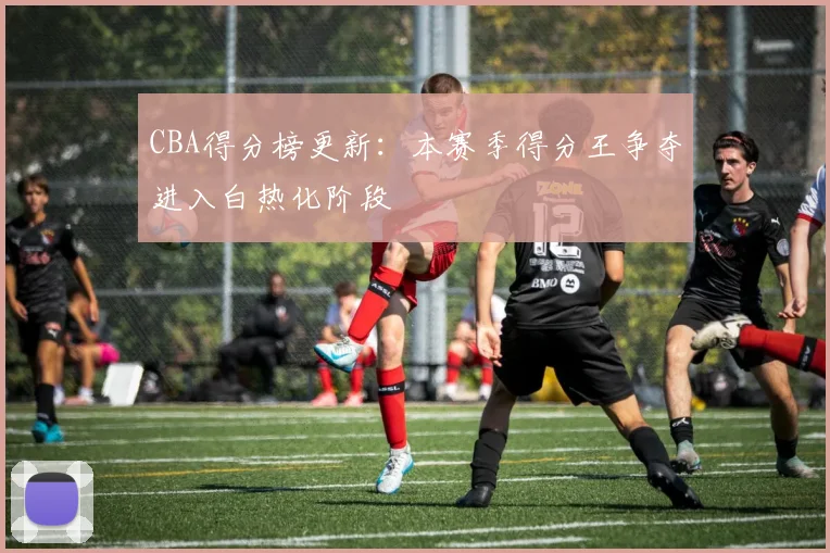 CBA得分榜更新:本赛季得分王争夺进入白热化阶段