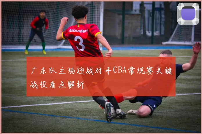 广东队主场迎战对手CBA常规赛关键战役看点解析