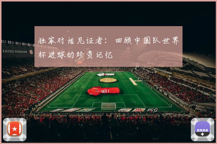 独家对话见证者:回顾中国队世界杯进球的珍贵记忆