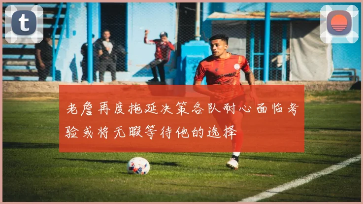 老詹再度拖延决策各队耐心面临考验或将无暇等待他的选择