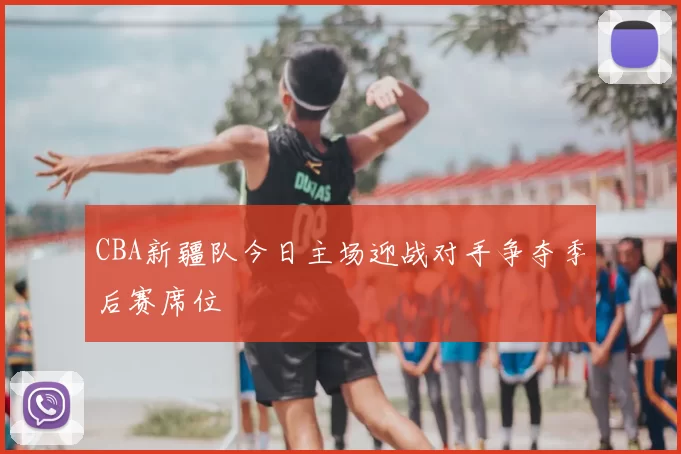 CBA新疆队今日主场迎战对手争夺季后赛席位
