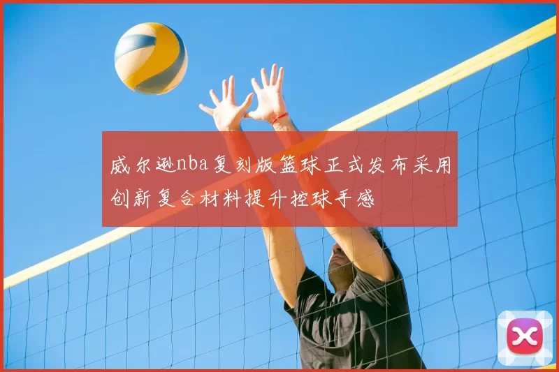 威尔逊nba复刻版篮球正式发布采用创新复合材料提升控球手感