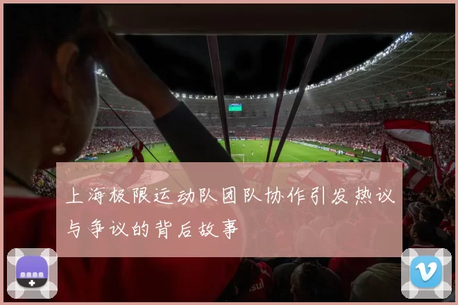 上海极限运动队团队协作引发热议与争议的背后故事