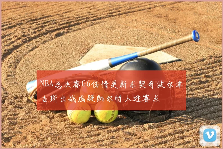 NBA总决赛G6伤情更新东契奇波尔津吉斯出战成疑凯尔特人迎赛点