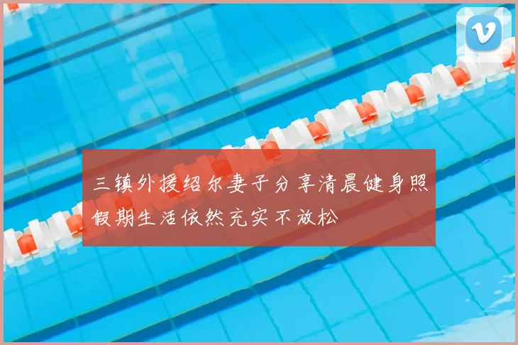三镇外援绍尔妻子分享清晨健身照假期生活依然充实不放松
