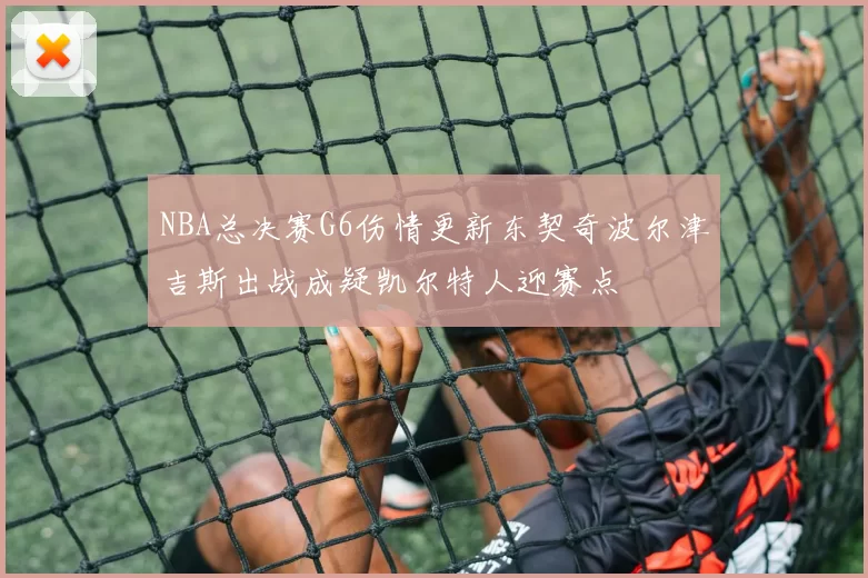 NBA总决赛G6伤情更新东契奇波尔津吉斯出战成疑凯尔特人迎赛点
