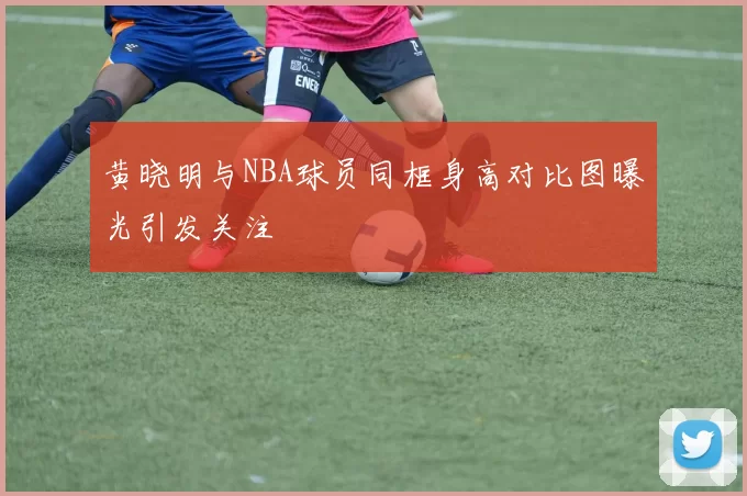 黄晓明与NBA球员同框身高对比图曝光引发关注