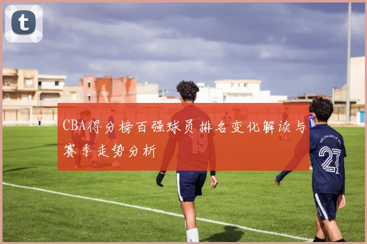 CBA得分榜百强球员排名变化解读与赛季走势分析