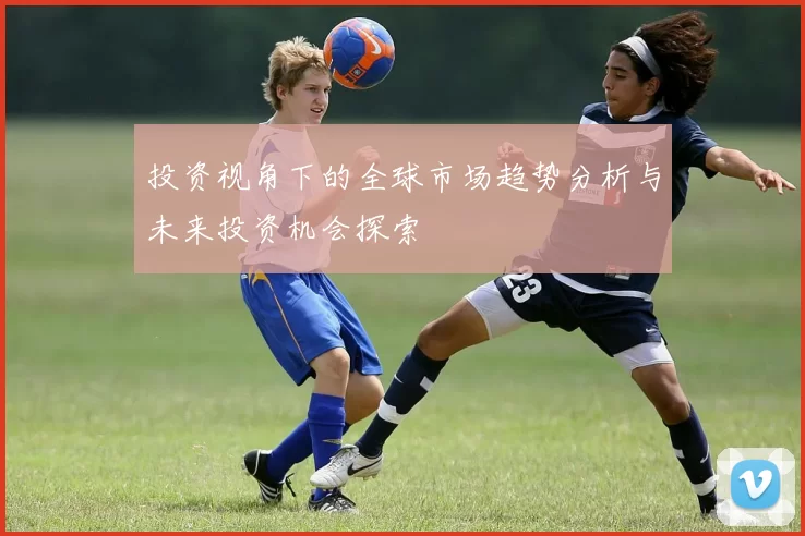 投资视角下的全球市场趋势分析与未来投资机会探索