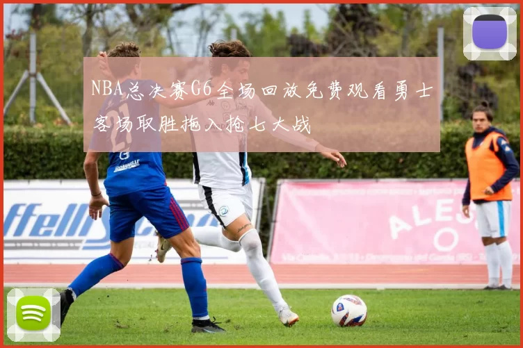 NBA总决赛G6全场回放免费观看勇士客场取胜拖入抢七大战