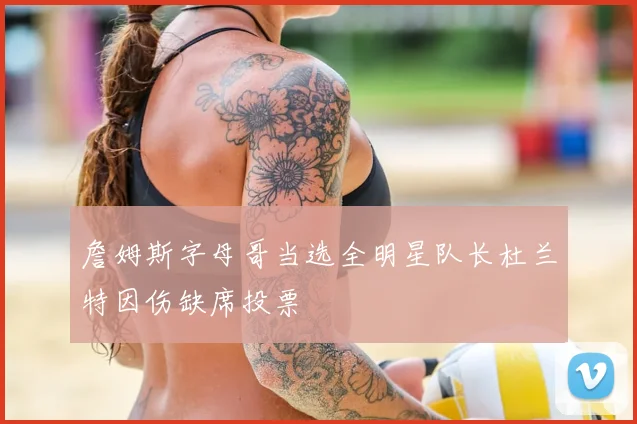 詹姆斯字母哥当选全明星队长杜兰特因伤缺席投票