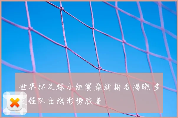 世界杯足球小组赛最新排名揭晓 多支强队出线形势胶着
