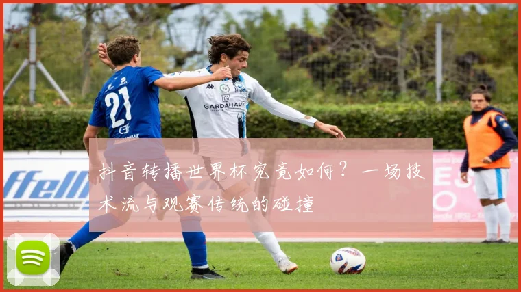 抖音转播世界杯究竟如何？一场技术流与观赛传统的碰撞