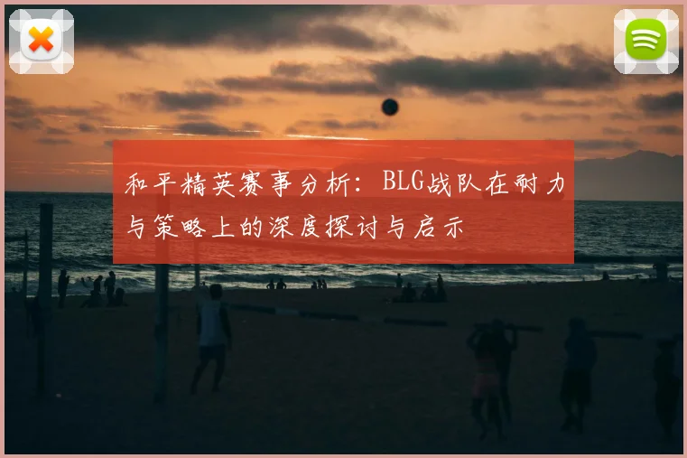 和平精英赛事分析：BLG战队在耐力与策略上的深度探讨与启示