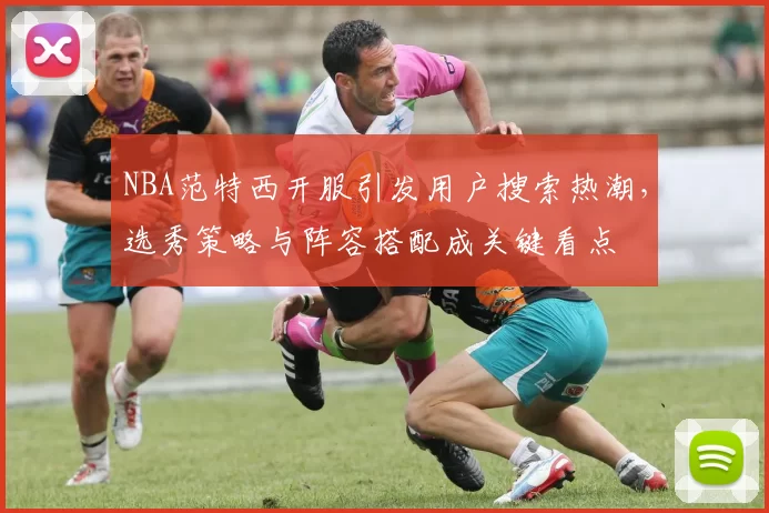NBA范特西开服引发用户搜索热潮，选秀策略与阵容搭配成关键看点