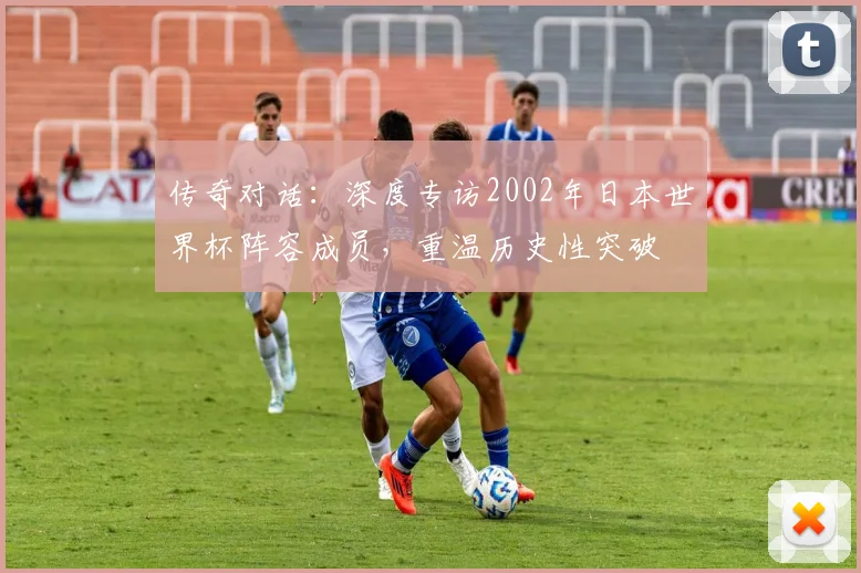 传奇对话:深度专访2002年日本世界杯阵容成员,重温历史性突破