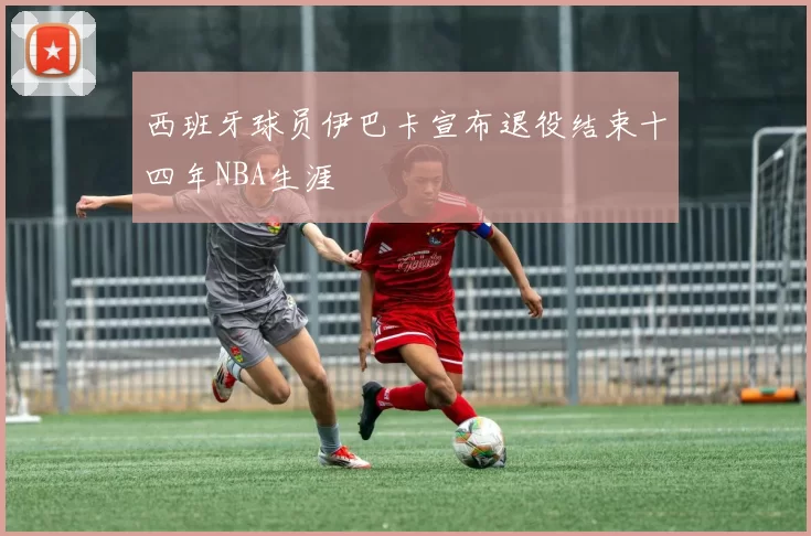 西班牙球员伊巴卡宣布退役结束十四年NBA生涯