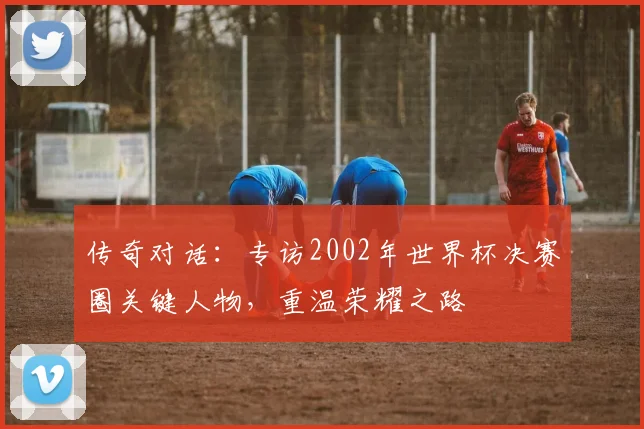 传奇对话:专访2002年世界杯决赛圈关键人物,重温荣耀之路