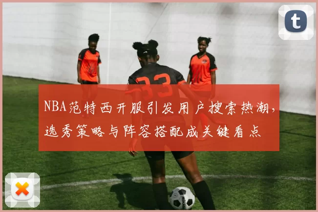 NBA范特西开服引发用户搜索热潮，选秀策略与阵容搭配成关键看点