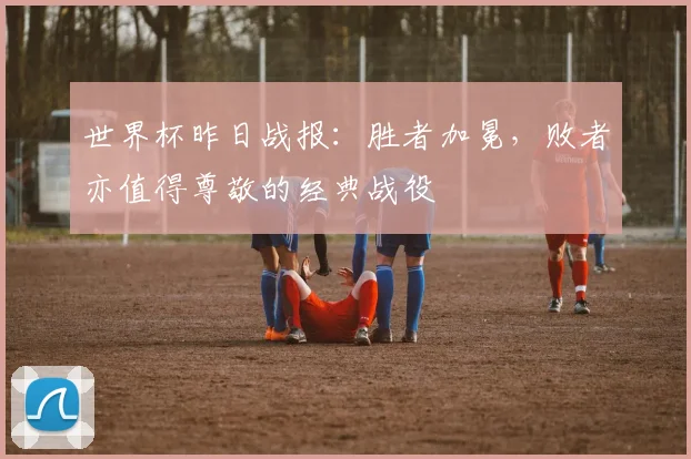 世界杯昨日战报:胜者加冕,败者亦值得尊敬的经典战役