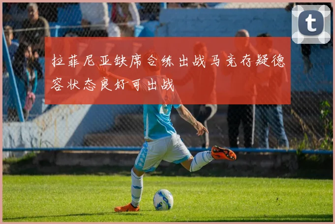 拉菲尼亚缺席合练出战马竞存疑德容状态良好可出战