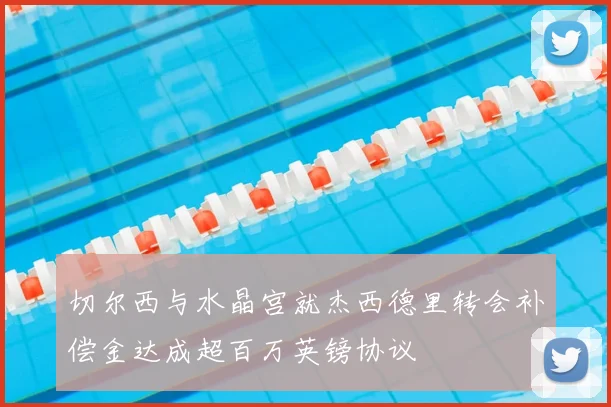 切尔西与水晶宫就杰西德里转会补偿金达成超百万英镑协议