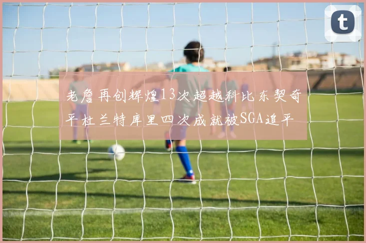 老詹再创辉煌13次超越科比东契奇平杜兰特库里四次成就被SGA追平