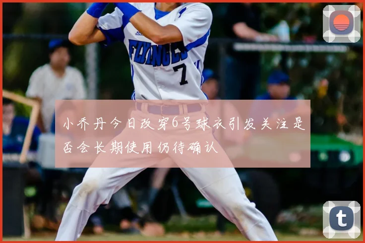 小乔丹今日改穿6号球衣引发关注是否会长期使用仍待确认